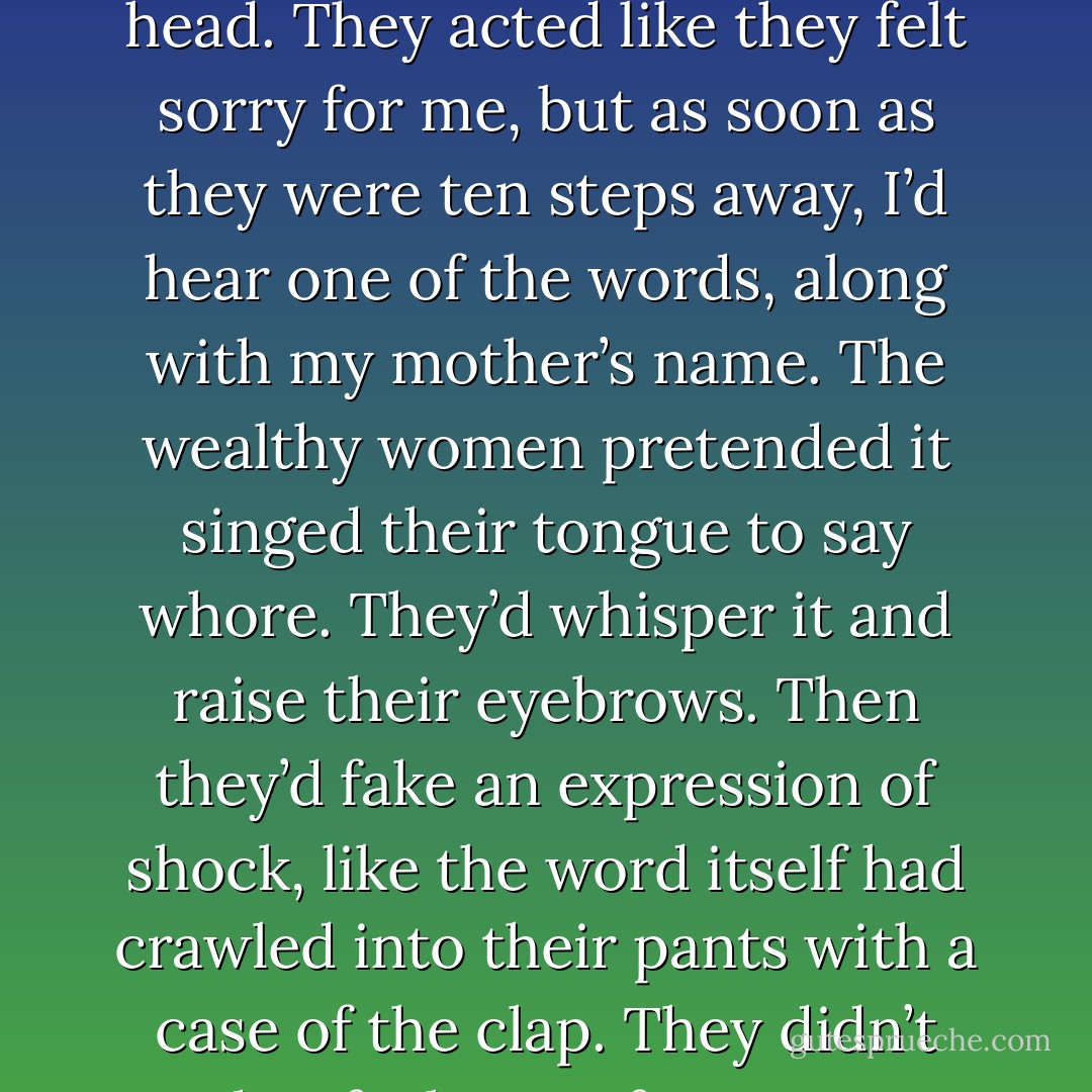 Hello, Josie,” they’d say with a half smile, followed by a sigh and sometimes a shake of the head. They acted like they felt sorry for me, but as soon as they were ten steps away, I’d hear one of the words, along with my mother’s name. The wealthy women pretended it singed their tongue to say whore. They’d whisper it and raise their eyebrows. Then they’d fake an expression of shock, like the word itself had crawled into their pants with a case of the clap. They didn’t need to feel sorry for me. I was nothing like Mother. - Ruta Sepetys