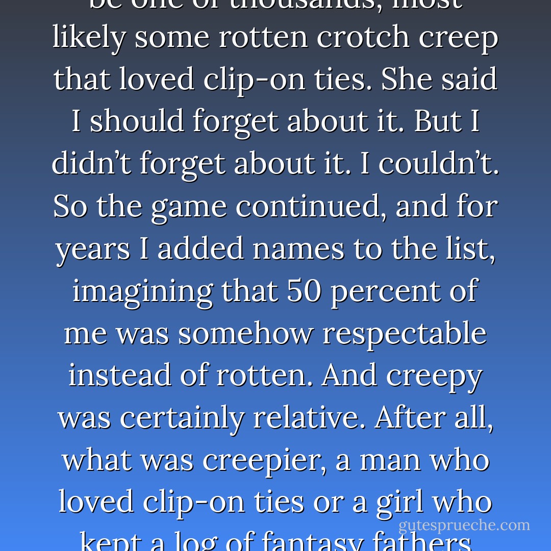 Willie said fathers were overrated, that my father could be one of thousands, most likely some rotten crotch creep that loved clip-on ties. She said I should forget about it. But I didn’t forget about it. I couldn’t. So the game continued, and for years I added names to the list, imagining that 50 percent of me was somehow respectable instead of rotten. And creepy was certainly relative. After all, what was creepier, a man who loved clip-on ties or a girl who kept a log of fantasy fathers hidden in her desk drawer? - Ruta Sepetys