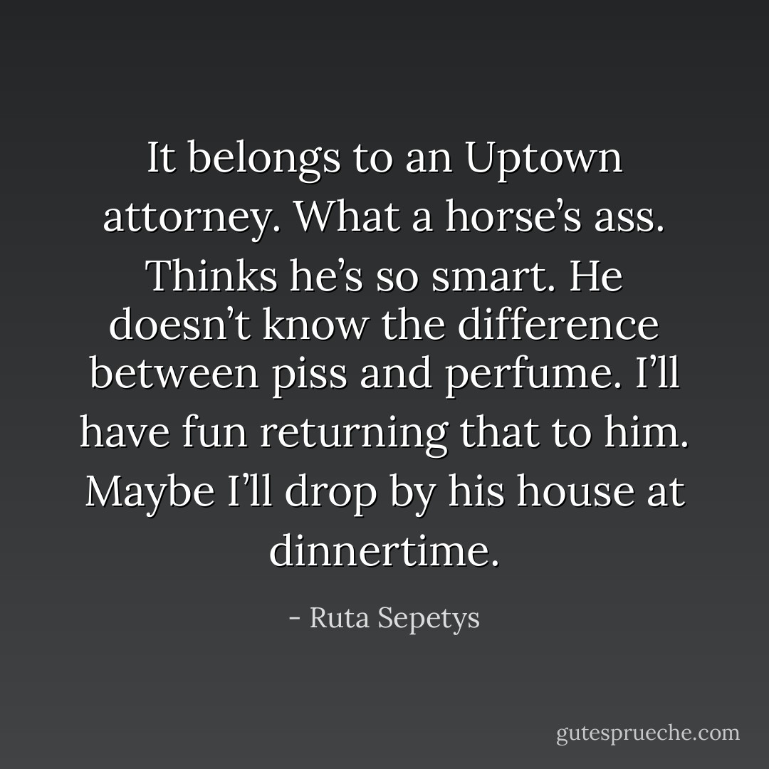 It belongs to an Uptown attorney. What a horse’s ass. Thinks he’s so smart. He doesn’t know the difference between piss and perfume. I’ll have fun returning that to him. Maybe I’ll drop by his house at dinnertime. - Ruta Sepetys