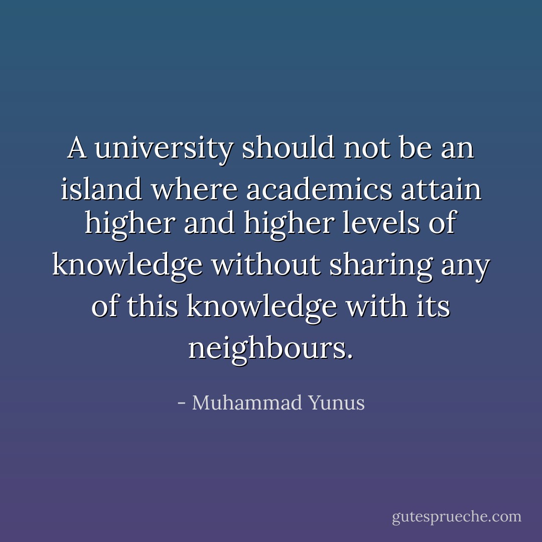 A university should not be an island where academics attain higher and higher levels of knowledge without sharing any of this knowledge with its neighbours. - Muhammad Yunus