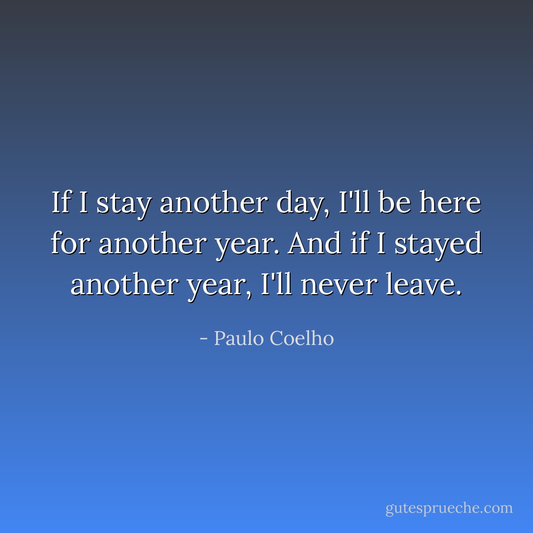 ‎If I stay another day, I'll be here for another year. And if I stayed another year, I'll never leave. - Paulo Coelho