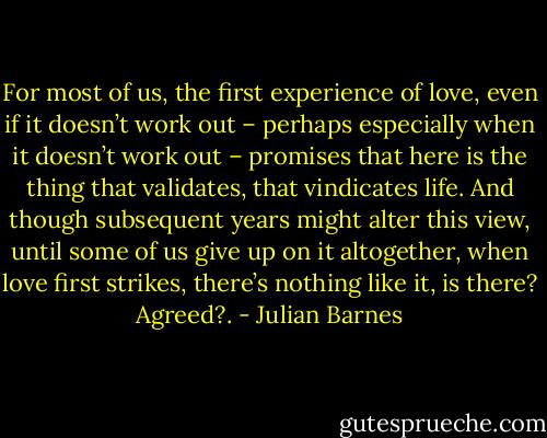 For most of us, the first experience of love, even if it doesn’t work out – perhaps especially when it doesn’t work out – promises that here is the thing that validates, that vindicates life. And though subsequent years might alter this view, until some of us give up on it altogether, when love first strikes, there’s nothing like it, is there? Agreed?. - Julian Barnes