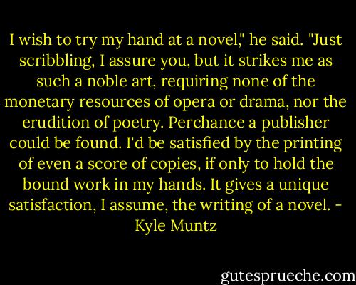 I wish to try my hand at a novel," he said. "Just scribbling, I assure you, but it strikes me as such a noble art, requiring none of the monetary resources of opera or drama, nor the erudition of poetry. Perchance a publisher could be found. I'd be satisfied by the printing of even a score of copies, if only to hold the bound work in my hands. It gives a unique satisfaction, I assume, the writing of a novel. - Kyle Muntz