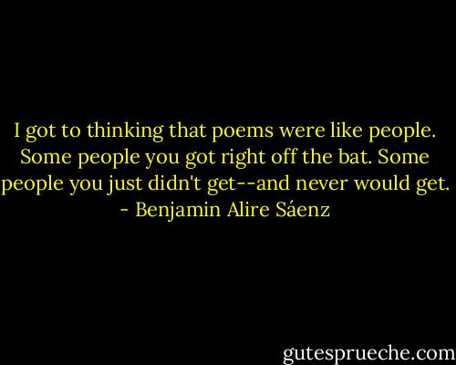 I got to thinking that poems were like people. Some people you got right off the bat. Some people you just didn't get--and never would get. - Benjamin Alire Sáenz