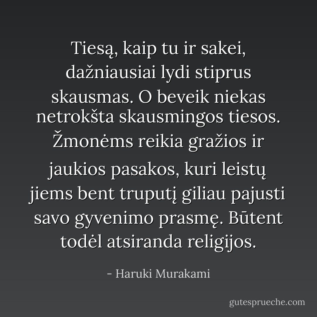 Tiesą, kaip tu ir sakei, dažniausiai lydi stiprus skausmas. O beveik niekas netrokšta skausmingos tiesos. Žmonėms reikia gražios ir jaukios pasakos, kuri leistų jiems bent truputį giliau pajusti savo gyvenimo prasmę. Būtent todėl atsiranda religijos. - Haruki Murakami