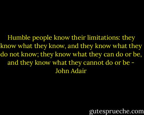 Humble people know their limitations: they know what they know, and they know what they do not know; they know what they can do or be, and they know what they cannot do or be - John Adair
