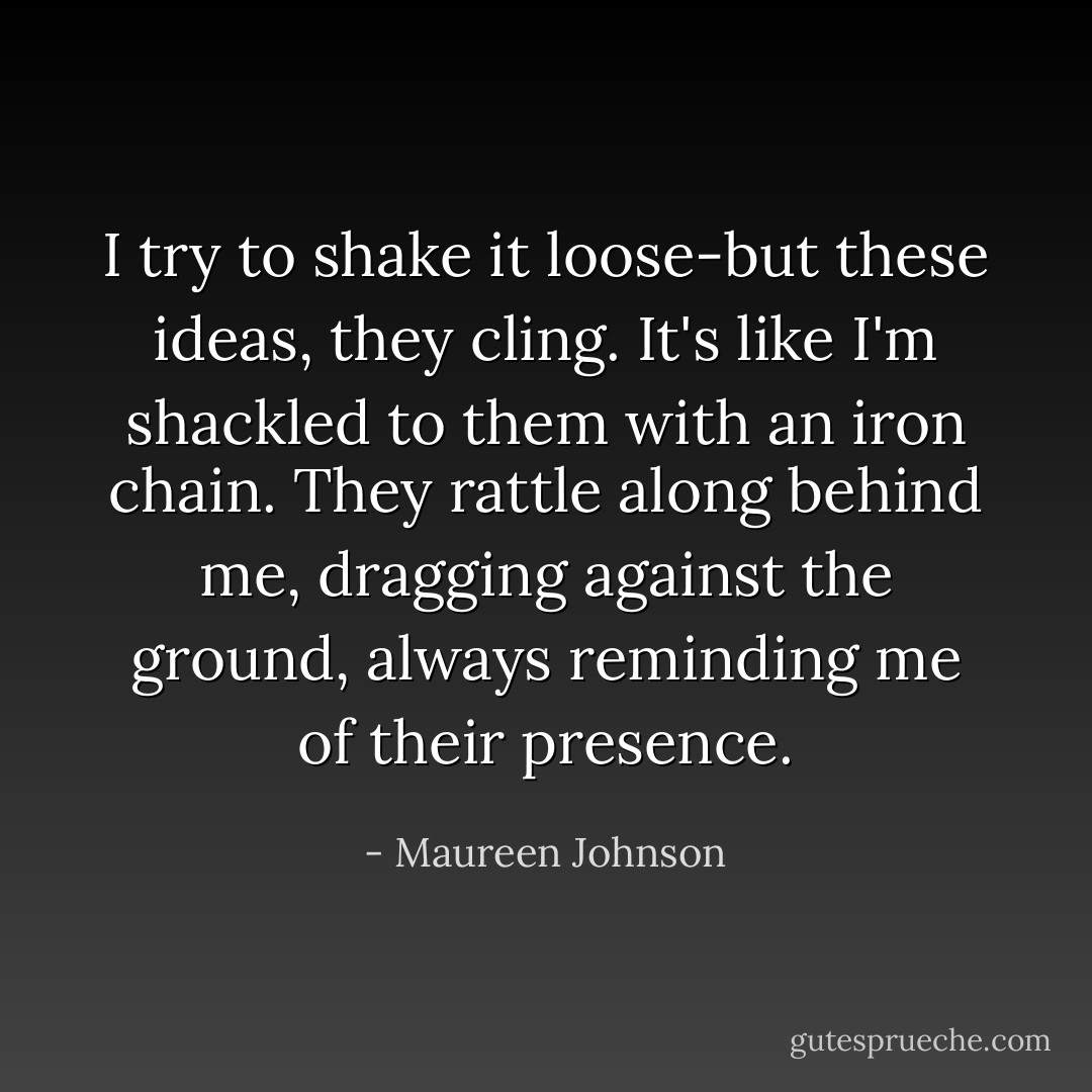 I try to shake it loose-but these ideas, they cling. It's like I'm shackled to them with an iron chain. They rattle along behind me, dragging against the ground, always reminding me of their presence. - Maureen Johnson