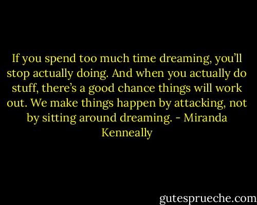 If you spend too much time dreaming, you’ll stop actually doing. And when you actually do stuff, there’s a good chance things will work out. We make things happen by attacking, not by sitting around dreaming. - Miranda Kenneally