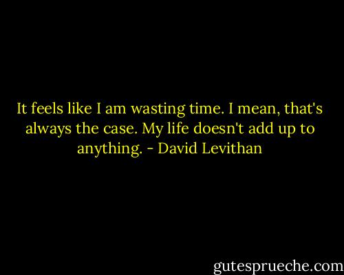 It feels like I am wasting time. I mean, that's always the case. My life doesn't add up to anything. - David Levithan