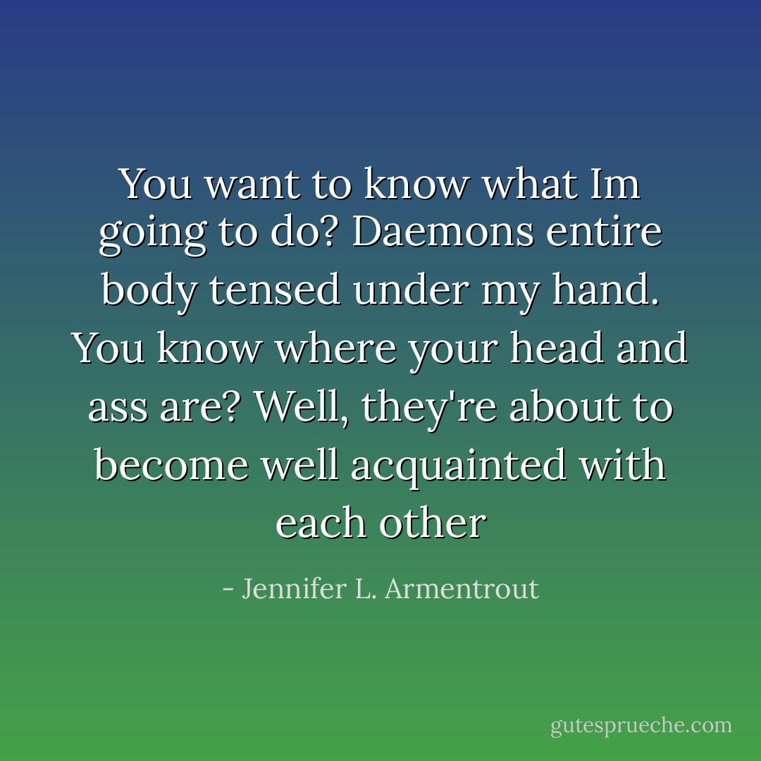 You want to know what Im going to do? Daemons entire body tensed under my hand. You know where your head and ass are? Well, they're about to become well acquainted with each other - Jennifer L. Armentrout