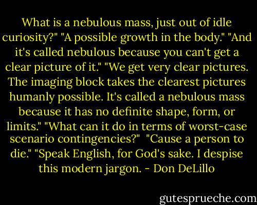 What is a nebulous mass, just out of idle curiosity?"<br />"A possible growth in the body."<br />"And it's called nebulous because you can't get a clear picture of it."<br />"We get very clear pictures. The imaging block takes the clearest pictures humanly possible. It's called a nebulous mass because it has no definite shape, form, or limits."<br />"What can it do in terms of worst-case scenario contingencies?" <br />"Cause a person to die."<br />"Speak English, for God's sake. I despise this modern jargon. - Don DeLillo