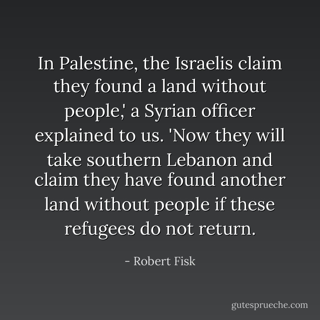 In Palestine, the Israelis claim they found a land without people,' a Syrian officer explained to us. 'Now they will take southern Lebanon and claim they have found another land without people if these refugees do not return. - Robert Fisk