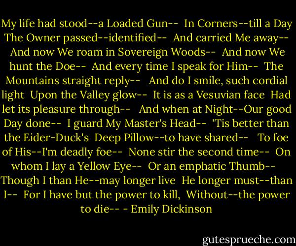 My life had stood--a Loaded Gun-- <br />In Corners--till a Day <br />The Owner passed--identified-- <br />And carried Me away-- <br /><br />And now We roam in Sovereign Woods-- <br />And now We hunt the Doe-- <br />And every time I speak for Him-- <br />The Mountains straight reply-- <br /><br />And do I smile, such cordial light <br />Upon the Valley glow-- <br />It is as a Vesuvian face <br />Had let its pleasure through-- <br /><br />And when at Night--Our good Day done-- <br />I guard My Master's Head-- <br />'Tis better than the Eider-Duck's <br />Deep Pillow--to have shared-- <br /><br />To foe of His--I'm deadly foe-- <br />None stir the second time-- <br />On whom I lay a Yellow Eye-- <br />Or an emphatic Thumb-- <br /><br />Though I than He--may longer live <br />He longer must--than I-- <br />For I have but the power to kill, <br />Without--the power to die-- - Emily Dickinson