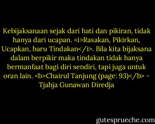 Kebijaksanaan sejak dari hati dan pikiran, tidak hanya dari ucapan. <i>Rasakan, Pikirkan, Ucapkan, baru Tindakan</i>. Bila kita bijaksana dalam berpikir maka tindakan tidak hanya bermanfaat bagi diri sendiri, tapi juga untuk oran lain. <b>Chairul Tanjung (page: 93)</b> - Tjahja Gunawan Diredja