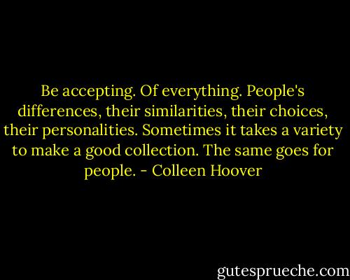 Be accepting. Of everything. People's differences, their similarities, their choices, their personalities. Sometimes it takes a variety to make a good collection. The same goes for people. - Colleen Hoover