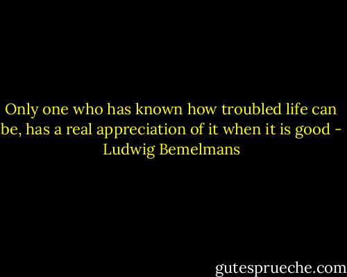 Only one who has known how troubled life can be, has a real appreciation of it when it is good - Ludwig Bemelmans