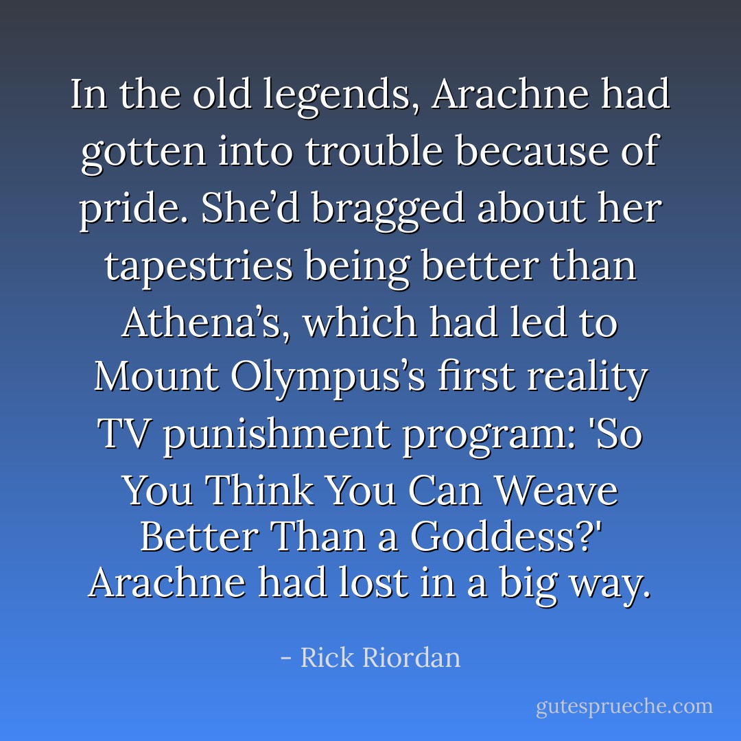 In the old legends, Arachne had gotten into trouble because of pride. She’d bragged about her tapestries being better than Athena’s, which had led to Mount Olympus’s first reality TV punishment program: 'So You Think You Can Weave Better Than a Goddess?' Arachne had lost in a big way. - Rick Riordan
