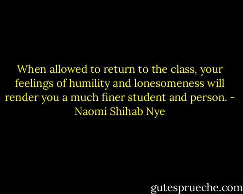 When allowed to return to the class, your feelings of humility and lonesomeness will render you a much finer student and person. - Naomi Shihab Nye