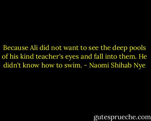 Because Ali did not want to see the deep pools of his kind teacher's eyes and fall into them. He didn't know how to swim. - Naomi Shihab Nye