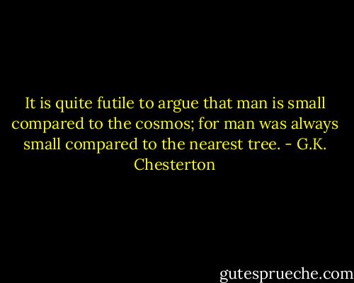It is quite futile to argue that man is small compared to the cosmos; for man was always small compared to the nearest tree. - G.K. Chesterton