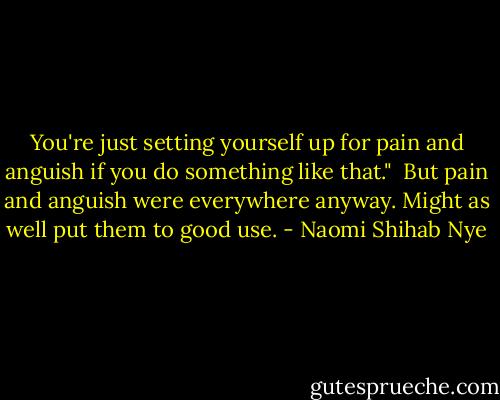 You're just setting yourself up for pain and anguish if you do something like that."<br /><br />But pain and anguish were everywhere anyway. Might as well put them to good use. - Naomi Shihab Nye