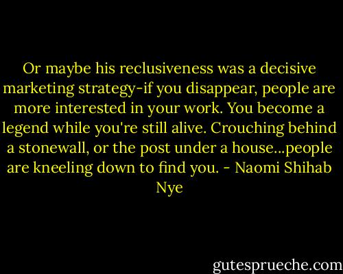 Or maybe his reclusiveness was a decisive marketing strategy-if you disappear, people are more interested in your work. You become a legend while you're still alive. Crouching behind a stonewall, or the post under a house...people are kneeling down to find you. - Naomi Shihab Nye