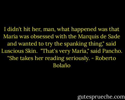 I didn't hit her, man, what happened was that Maria was obsessed with the Marquis de Sade and wanted to try the spanking thing," said Luscious Skin. <br />"That's very Maria," said Pancho. "She takes her reading seriously. - Roberto Bolaño