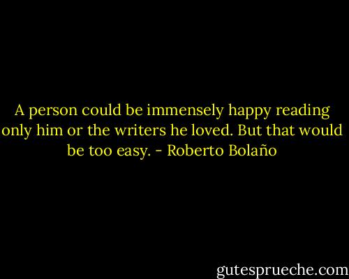 A person could be immensely happy reading only him or the writers he loved. But that would be too easy. - Roberto Bolaño