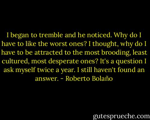 I began to tremble and he noticed. Why do I have to like the worst ones? I thought, why do I have to be attracted to the most brooding, least cultured, most desperate ones? It's a question I ask myself twice a year. I still haven't found an answer. - Roberto Bolaño