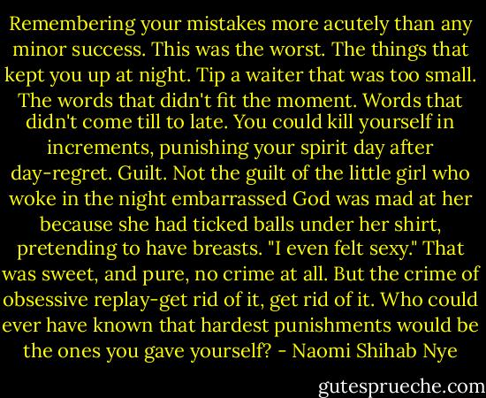 Remembering your mistakes more acutely than any minor success. This was the worst. The things that kept you up at night. Tip a waiter that was too small. The words that didn't fit the moment. Words that didn't come till to late. You could kill yourself in increments, punishing your spirit day after day-regret. Guilt. Not the guilt of the little girl who woke in the night embarrassed God was mad at her because she had ticked balls under her shirt, pretending to have breasts. "I even felt sexy." That was sweet, and pure, no crime at all. But the crime of obsessive replay-get rid of it, get rid of it. Who could ever have known that hardest punishments would be the ones you gave yourself? - Naomi Shihab Nye