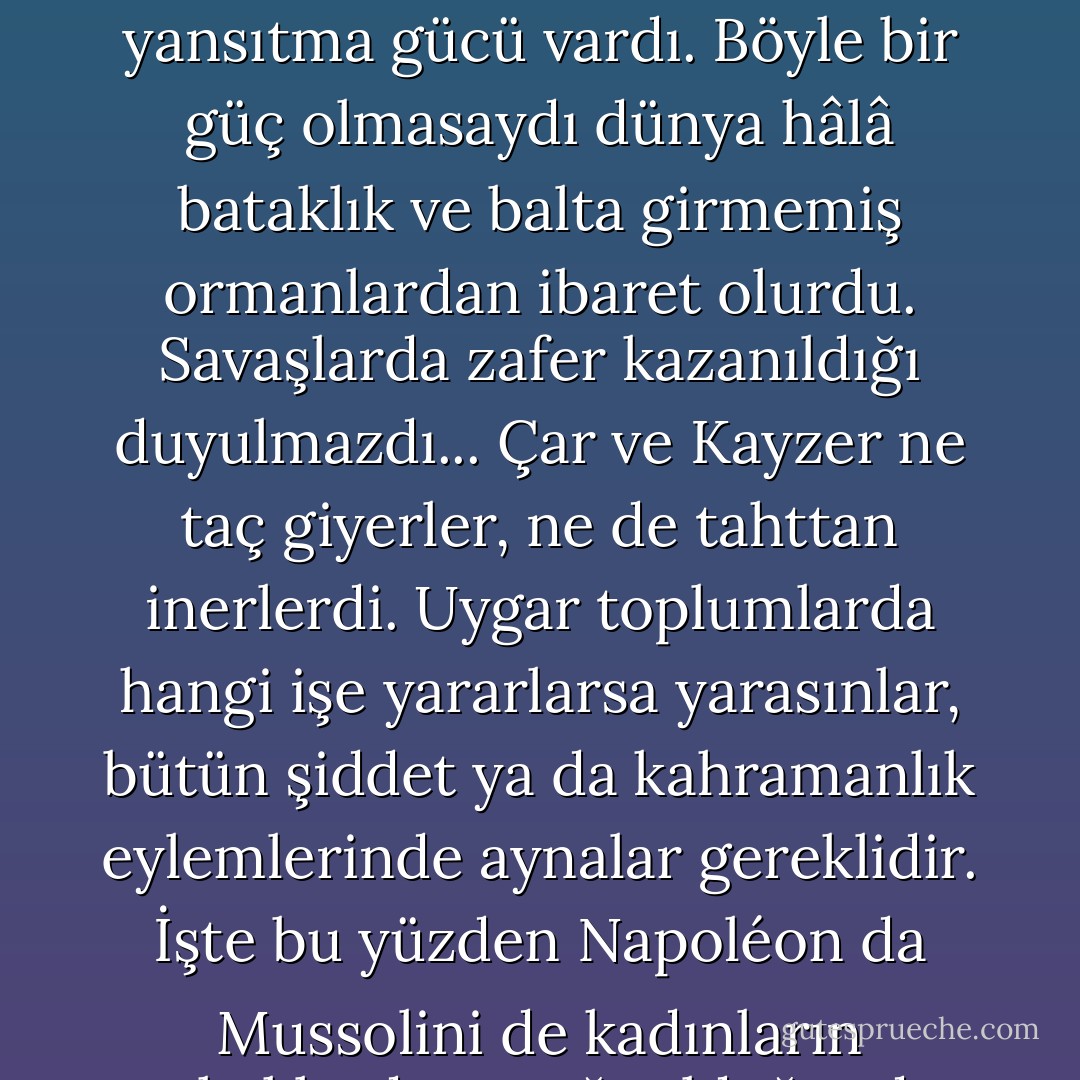 Bütün bu yüzyıllar boyunca kadınlar, erkeği olduğundan iki kat büyük gösteren bir ayna görevi gördüler, büyülü bir aynaydı bu ve müthiş bir yansıtma gücü vardı. Böyle bir güç olmasaydı dünya hâlâ bataklık ve balta girmemiş ormanlardan ibaret olurdu. Savaşlarda zafer kazanıldığı duyulmazdı... Çar ve Kayzer ne taç giyerler, ne de tahttan inerlerdi. Uygar toplumlarda hangi işe yararlarsa yarasınlar, bütün şiddet ya da kahramanlık eylemlerinde aynalar gereklidir. İşte bu yüzden Napoléon da Mussolini de kadınların erkeklerden aşağı olduğunda bu kadar ısrarcıdırlar, eğer onlar aşağıda olmasalardı kendileri büyüyemezlerdi. - Virginia Woolf