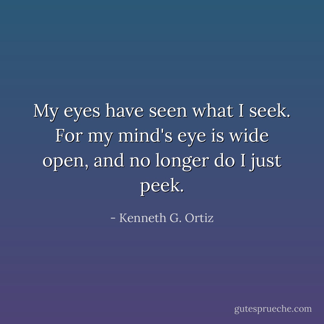 My eyes have seen what I seek. For my mind's eye is wide open, and no longer do I just peek. - Kenneth G. Ortiz