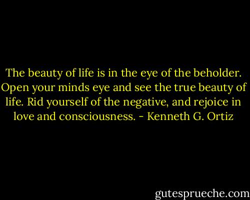 The beauty of life is in the eye of the beholder. Open your minds eye and see the true beauty of life. Rid yourself of the negative, and rejoice in love and consciousness. - Kenneth G. Ortiz