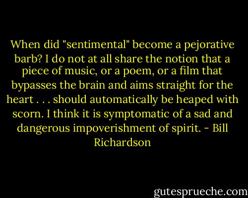 When did "sentimental" become a pejorative barb? I do not at all share the notion that a piece of music, or a poem, or a film that bypasses the brain and aims straight for the heart . . . should automatically be heaped with scorn. I think it is symptomatic of a sad and dangerous impoverishment of spirit. - Bill Richardson