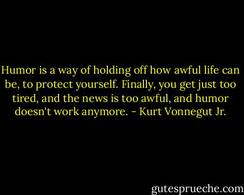 Humor is a way of holding off how awful life can be, to protect yourself. Finally, you get just too tired, and the news is too awful, and humor doesn't work anymore. - Kurt Vonnegut Jr.