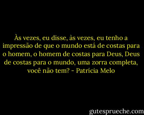 Às vezes, eu disse, às vezes, eu tenho a impressão de que o mundo está de costas para o homem, o homem de costas para Deus, Deus de costas para o mundo, uma zorra completa, você não tem? - Patrícia Melo