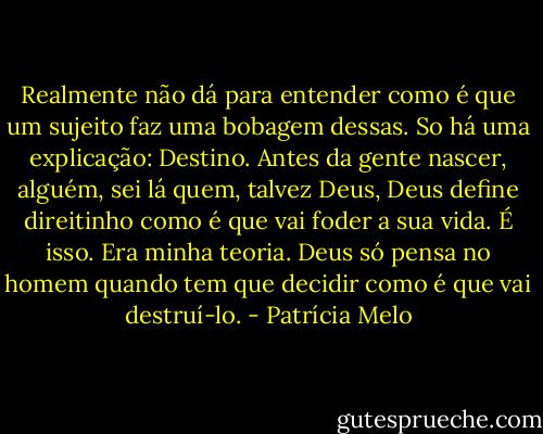 Realmente não dá para entender como é que um sujeito faz uma bobagem dessas. So há uma explicação: Destino. Antes da gente nascer, alguém, sei lá quem, talvez Deus, Deus define direitinho como é que vai foder a sua vida. É isso. Era minha teoria. Deus só pensa no homem quando tem que decidir como é que vai destruí-lo. - Patrícia Melo