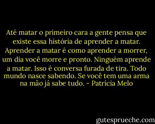 Até matar o primeiro cara a gente pensa que existe essa história de aprender a matar. Aprender a matar é como aprender a morrer, um dia você morre e pronto. Ninguém aprende a matar. Isso é conversa furada de tira. Todo mundo nasce sabendo. Se você tem uma arma na mão já sabe tudo. - Patrícia Melo