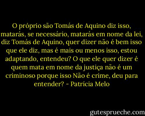 O próprio são Tomás de Aquino diz isso, matarás, se necessário, matarás em nome da lei, diz Tomás de Aquino, quer dizer não é bem isso que ele diz, mas é mais ou menos isso, estou adaptando, entendeu? O que ele quer dizer é quem mata em nome da justiça não é um criminoso porque isso Não é crime, deu para entender? - Patrícia Melo