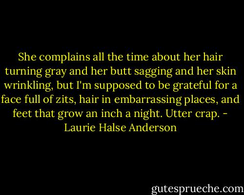 She complains all the time about her hair turning gray and her butt sagging and her skin wrinkling, but I'm supposed to be grateful for a face full of zits, hair in embarrassing places, and feet that grow an inch a night. Utter crap. - Laurie Halse Anderson