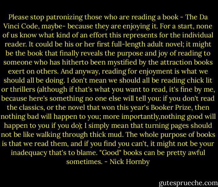 Please stop patronizing those who are reading a book - The Da Vinci Code, maybe- because they are enjoying it. For a start, none of us know what kind of an effort this represents for the individual reader. It could be his or her first full-length adult novel; it might be the book that finally reveals the purpose and joy of reading to someone who has hitherto been mystified by the attraction books exert on others. And anyway, reading for enjoyment is what we should all be doing. I don't mean we should all be reading chick lit or thrillers (although if that's what you want to read, it's fine by me, because here's something no one else will tell you: if you don't read the classics, or the novel that won this year's Booker Prize, then nothing bad will happen to you; more importantly,nothing good will happen to you if you do); I simply mean that turning pages should not be like walking through thick mud. The whole purpose of books is that we read them, and if you find you can't, it might not be your inadequacy that's to blame. "Good" books can be pretty awful sometimes. - Nick Hornby