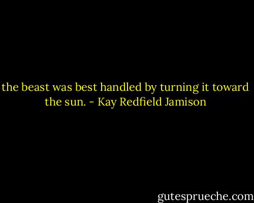 the beast was best handled by turning it toward the sun. - Kay Redfield Jamison