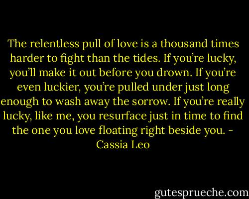 The relentless pull of love is a thousand times harder to fight than the tides. If you’re lucky, you’ll make it out before you drown. If you’re even luckier, you’re pulled under just long enough to wash away the sorrow. If you’re really lucky, like me, you resurface just in time to find the one you love floating right beside you. - Cassia Leo