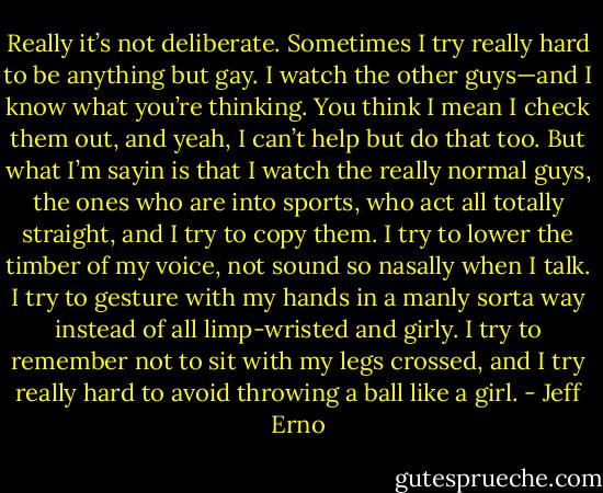 Really it’s not deliberate. Sometimes I try really hard to be anything but gay. I watch the other guys—and I know what you’re thinking. You think I mean I check them out, and yeah, I can’t help but do that too. But what I’m sayin is that I watch the really normal guys, the ones who are into sports, who act all totally straight, and I try to copy them. I try to lower the timber of my voice, not sound so nasally when I talk. I try to gesture with my hands in a manly sorta way instead of all limp-wristed and girly. I try to remember not to sit with my legs crossed, and I try really hard to avoid throwing a ball like a girl. - Jeff Erno