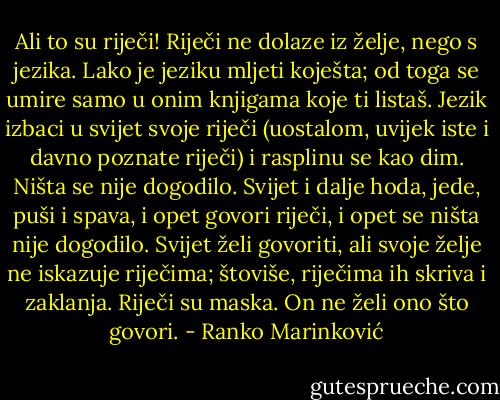 Ali to su riječi! Riječi ne dolaze iz želje, nego s jezika. Lako je jeziku mljeti koješta; od toga se umire samo u onim knjigama koje ti listaš. Jezik izbaci u svijet svoje riječi (uostalom, uvijek iste i davno poznate riječi) i rasplinu se kao dim. Ništa se nije dogodilo. Svijet i dalje hoda, jede, puši i spava, i opet govori riječi, i opet se ništa nije dogodilo. Svijet želi govoriti, ali svoje želje ne iskazuje riječima; štoviše, riječima ih skriva i zaklanja. Riječi su maska. On ne želi ono što govori. - Ranko Marinković