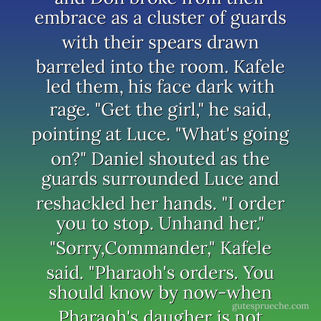 Her eyes blurred with tears as he kissed the part in the center of her hair. <br />"I wasn't sure we'd have a chance to say goodbye," he said. "I leave this afternoon for the war in Nubia."<br />When Luce lifted her head, Daniel cupped her damp cheeks in his hands. "Layla, I'll return before the harvest.Please don't cry. In no time you'll be sneaking back into my bedchamber in the dark of night with platters of pomegranates just like always. I promise."<br />Luce took a deep, shuddering breath. "Goodbye."<br />"Goodbye <i>for now</i>." His face grew serious. "Say it: <i>Goodbye for now.</i>"<br />She shook her head. "Goodbye, my love. Goodbye."<br />The reed curtain parted. Layla and Don broke from their embrace as a cluster of guards with their spears drawn barreled into the room. Kafele led them, his face dark with rage. "Get the girl," he said, pointing at Luce.<br />"What's going on?" Daniel shouted as the guards surrounded Luce and reshackled her hands. "I order you to stop. Unhand her."<br />"Sorry,Commander," Kafele said. "Pharaoh's orders. You should know by now-when Pharaoh's daugher is not happy,Pharaoh is not happy."<br />They marched Luce away as Daniel shouted, "I'll come for you,Layla! I'll find you!"<br />Luce knew he would. Wasn't that how it always played out? They met, she got into trouble,and he showed up and saved the day-year in and year out across eternity,the angel swooping in at the last minute to rescue her.It was tiring to think about.<br />But this time when he got there,she would have the starshot waiting. The thought sent a raw pain through her gut. A well of tears rose up inside her again,but she swallowed them. At least she had gotten to say goodbye. - Lauren Kate