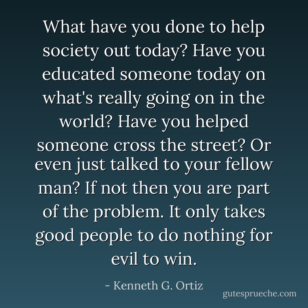 What have you done to help society out today? Have you educated someone today on what's really going on in the world? Have you helped someone cross the street? Or even just talked to your fellow man? If not then you are part of the problem. It only takes good people to do nothing for evil to win. - Kenneth G. Ortiz
