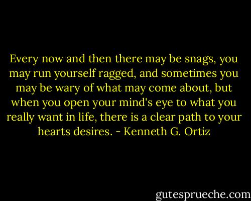 Every now and then there may be snags, you may run yourself ragged, and sometimes you may be wary of what may come about, but when you open your mind's eye to what you really want in life, there is a clear path to your hearts desires. - Kenneth G. Ortiz