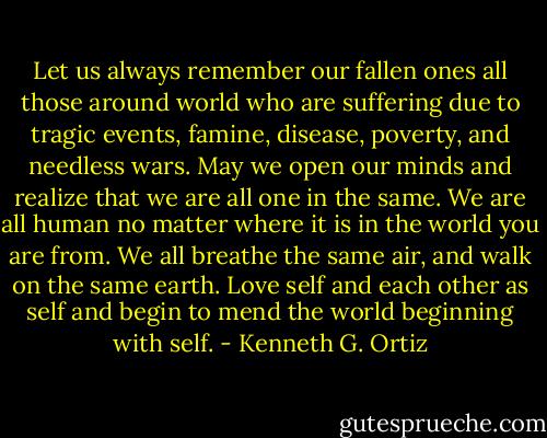 Let us always remember our fallen ones all those around world who are suffering due to tragic events, famine, disease, poverty, and needless wars. May we open our minds and realize that we are all one in the same. We are all human no matter where it is in the world you are from. We all breathe the same air, and walk on the same earth. Love self and each other as self and begin to mend the world beginning with self. - Kenneth G. Ortiz