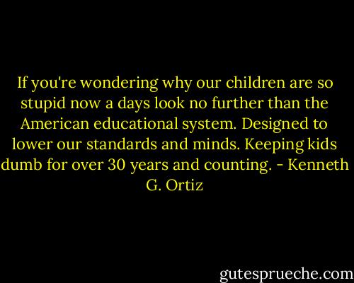 If you're wondering why our children are so stupid now a days look no further than the American educational system. Designed to lower our standards and minds. Keeping kids dumb for over 30 years and counting. - Kenneth G. Ortiz